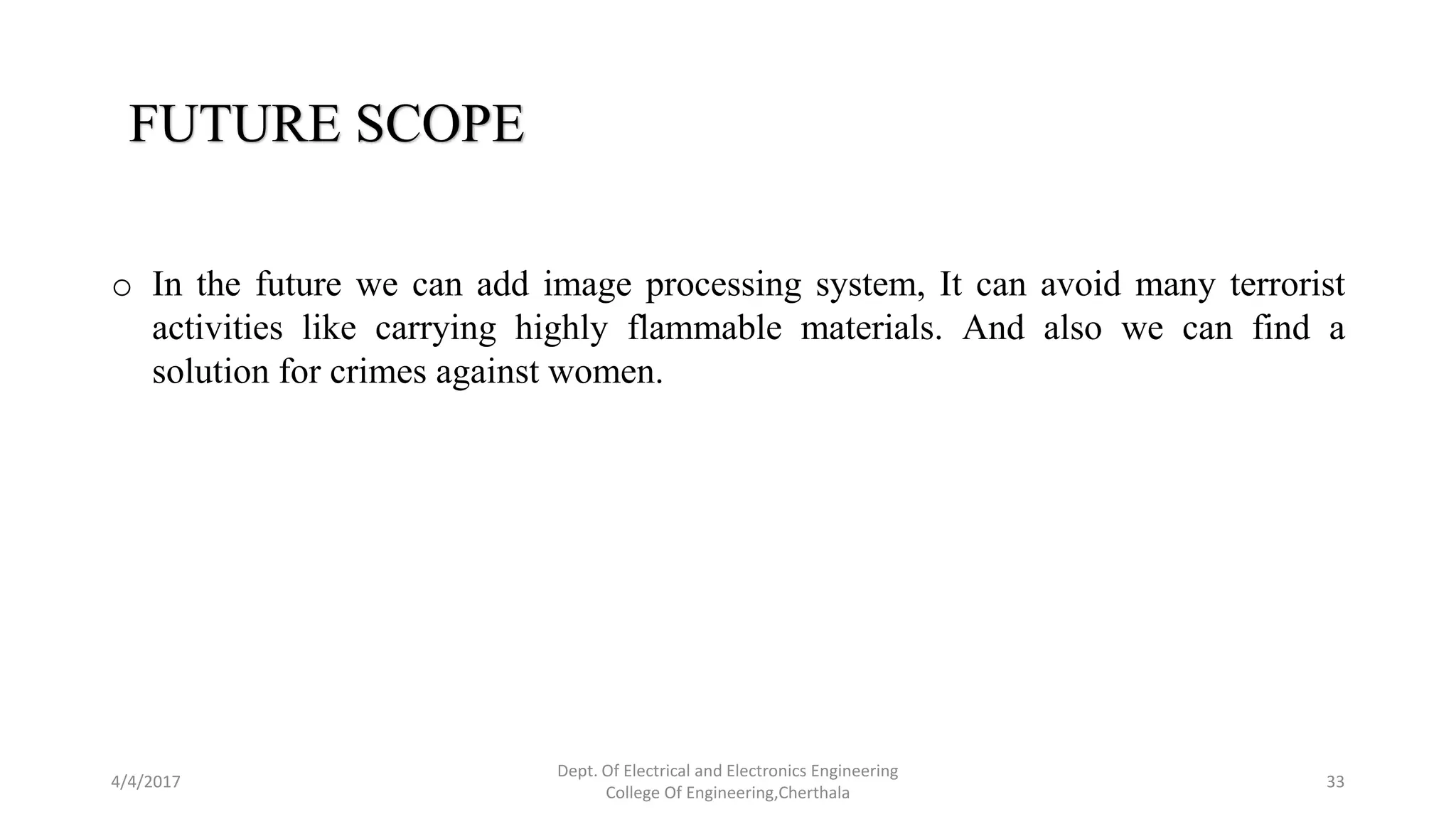4/4/2017
Dept. Of Electrical and Electronics Engineering
College Of Engineering,Cherthala
33
FUTURE SCOPE
o In the future we can add image processing system, It can avoid many terrorist
activities like carrying highly flammable materials. And also we can find a
solution for crimes against women.
 