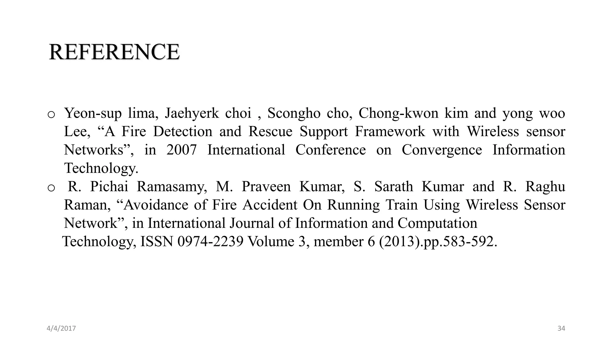 4/4/2017 34
REFERENCE
o Yeon-sup lima, Jaehyerk choi , Scongho cho, Chong-kwon kim and yong woo
Lee, “A Fire Detection and Rescue Support Framework with Wireless sensor
Networks”, in 2007 International Conference on Convergence Information
Technology.
o R. Pichai Ramasamy, M. Praveen Kumar, S. Sarath Kumar and R. Raghu
Raman, “Avoidance of Fire Accident On Running Train Using Wireless Sensor
Network”, in International Journal of Information and Computation
Technology, ISSN 0974-2239 Volume 3, member 6 (2013).pp.583-592.
 