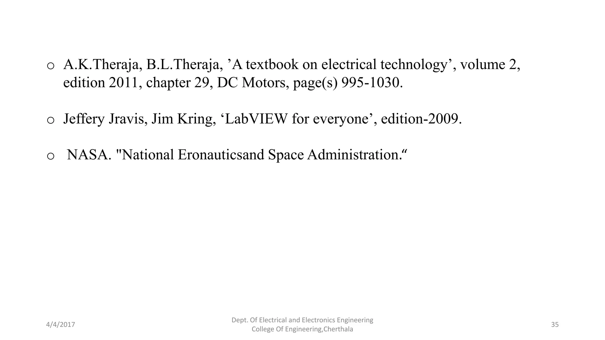 4/4/2017
Dept. Of Electrical and Electronics Engineering
College Of Engineering,Cherthala
35
o A.K.Theraja, B.L.Theraja, ’A textbook on electrical technology’, volume 2,
edition 2011, chapter 29, DC Motors, page(s) 995-1030.
o Jeffery Jravis, Jim Kring, ‘LabVIEW for everyone’, edition-2009.
o NASA. "National Eronauticsand Space Administration.“
 