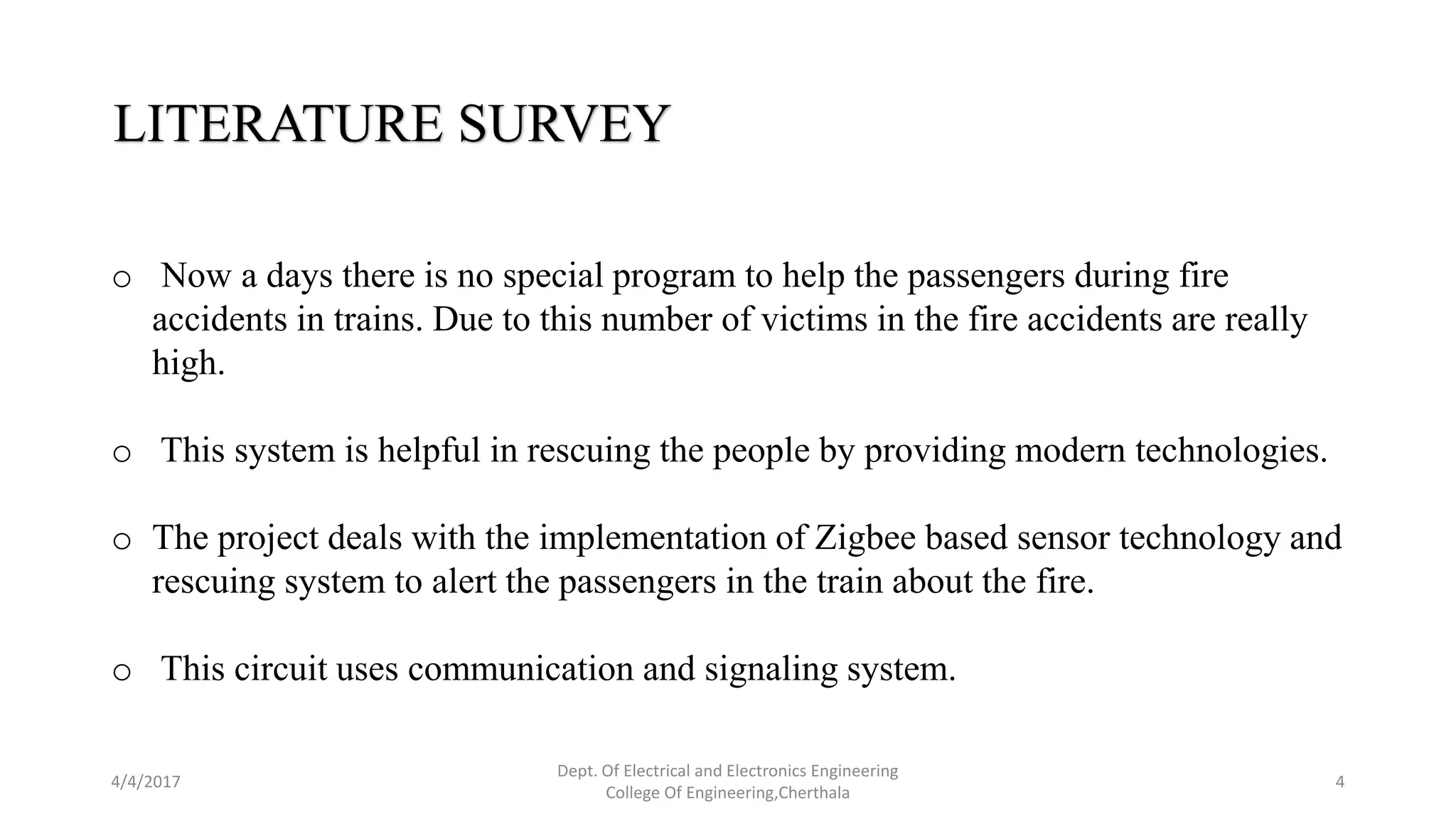 4/4/2017
Dept. Of Electrical and Electronics Engineering
College Of Engineering,Cherthala
4
LITERATURE SURVEY
o Now a days there is no special program to help the passengers during fire
accidents in trains. Due to this number of victims in the fire accidents are really
high.
o This system is helpful in rescuing the people by providing modern technologies.
o The project deals with the implementation of Zigbee based sensor technology and
rescuing system to alert the passengers in the train about the fire.
o This circuit uses communication and signaling system.
 