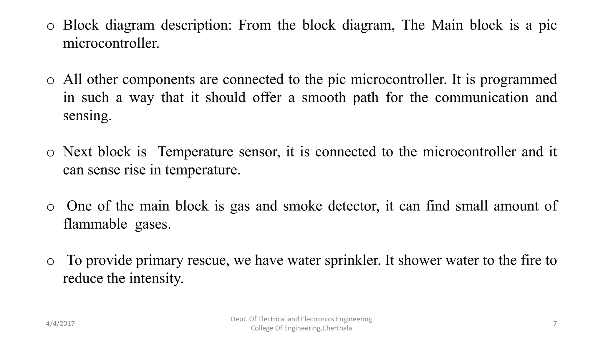4/4/2017
Dept. Of Electrical and Electronics Engineering
College Of Engineering,Cherthala
7
o Block diagram description: From the block diagram, The Main block is a pic
microcontroller.
o All other components are connected to the pic microcontroller. It is programmed
in such a way that it should offer a smooth path for the communication and
sensing.
o Next block is Temperature sensor, it is connected to the microcontroller and it
can sense rise in temperature.
o One of the main block is gas and smoke detector, it can find small amount of
flammable gases.
o To provide primary rescue, we have water sprinkler. It shower water to the fire to
reduce the intensity.
 