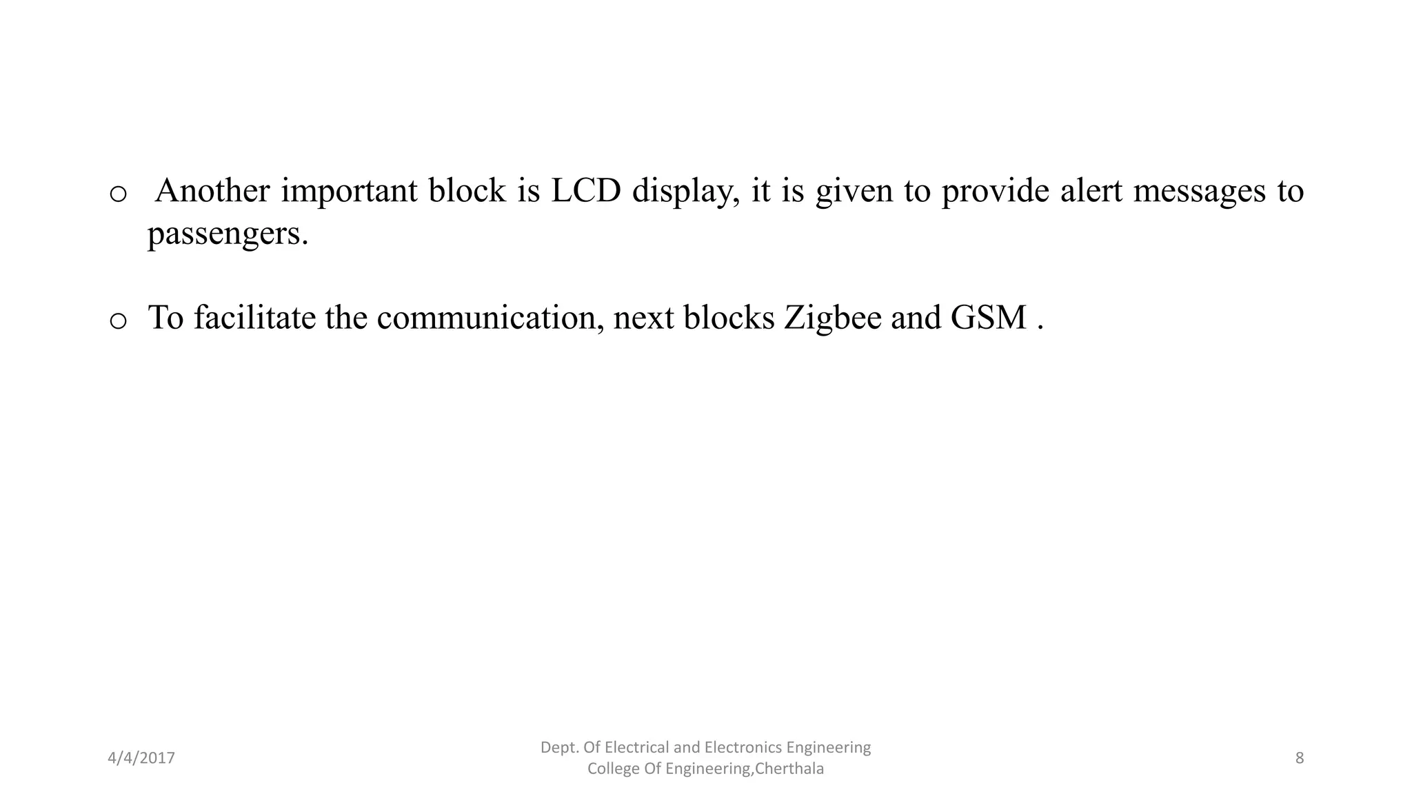 4/4/2017
Dept. Of Electrical and Electronics Engineering
College Of Engineering,Cherthala
8
o Another important block is LCD display, it is given to provide alert messages to
passengers.
o To facilitate the communication, next blocks Zigbee and GSM .
 