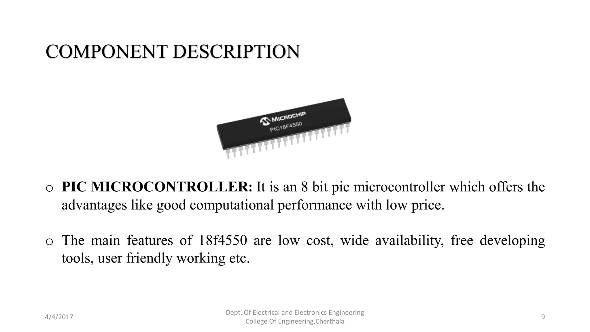 4/4/2017
Dept. Of Electrical and Electronics Engineering
College Of Engineering,Cherthala
9
COMPONENT DESCRIPTION
o PIC MICROCONTROLLER: It is an 8 bit pic microcontroller which offers the
advantages like good computational performance with low price.
o The main features of 18f4550 are low cost, wide availability, free developing
tools, user friendly working etc.
 