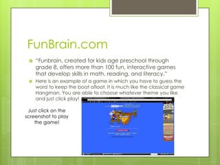 FunBrain.com
    “Funbrain, created for kids age preschool through
     grade 8, offers more than 100 fun, interactive games
     that develop skills in math, reading, and literacy.”
    Here is an example of a game in which you have to guess the
     word to keep the boat afloat. It is much like the classical game
     Hangman. You are able to choose whatever theme you like
     and just click play!

 Just click on the
screenshot to play
    the game!
 