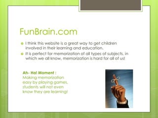 FunBrain.com
   I think this website is a great way to get children
    involved in their learning and education.
   It is perfect for memorization of all types of subjects, in
    which we all know, memorization is hard for all of us!


Ah- Ha! Moment :
Making memorization
easy by playing games,
students will not even
know they are learning!
 
