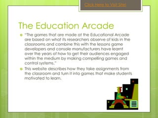 Click Here to Visit Site!




The Education Arcade
   “The games that are made at the Educational Arcade
    are based on what its researchers observe of kids in the
    classrooms and combine this with the lessons game
    developers and console manufacturers have learnt
    over the years of how to get their audiences engaged
    within the medium by making compelling games and
    control systems.”
   This website describes how they take assignments from
    the classroom and turn it into games that make students
    motivated to learn.
 