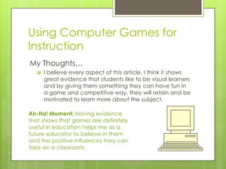 Using Computer Games for
Instruction
My Thoughts…
      I believe every aspect of this article. I think it shows
       great evidence that students like to be visual learners
       and by giving them something they can have fun in
       a game and competitive way, they will retain and be
       motivated to learn more about the subject.

Ah-Ha! Moment: Having evidence
that shows that games are definitely
useful in education helps me as a
future educator to believe in them
and the positive influences they can
take on a classroom.
 