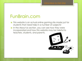 Click Here to Visit Site!




FunBrain.com
   This website is an actual online gaming site made just for
    students that need help in a number of subjects!
   In the About Us section, you can see how they were
    incorporated and how this website may be helpful to
    teachers, students, and parents.
 