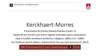 Kerckhaert-Morres
Presentation by Charles Edward Andrew Lincoln, IV
Based off the the ECJ case and in regards to broader policy implications:
Case C-513/04, Kerckhaert & Morres v. Belgium, 2006 E.C.R. I-10967
For Professor Dennis Weber’s Advanced EU Tax Law class (January 25, 2017)
 
