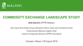 COMMODITY EXCHANGE LANDSCAPE STUDY
Bob Baulch (IFPRI Malawi)
with inputs from Adam Gross (Southern Africa Trade and Investment Hub)
Chikumbutso Mtemwa (AgDiv) and
Justice Chimgonda Nhkoma (IFPRI consultant)
Lilongwe, Malawi | 28 August 2018
 