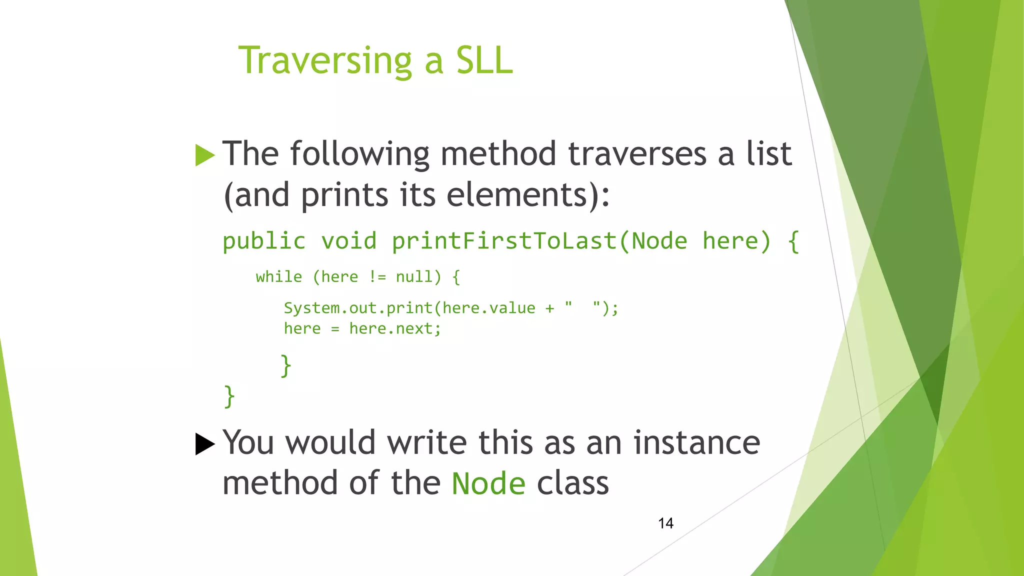 14
Traversing a SLL
 The following method traverses a list
(and prints its elements):
public void printFirstToLast(Node here) {
while (here != null) {
System.out.print(here.value + " ");
here = here.next;
}
}
 You would write this as an instance
method of the Node class
 