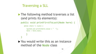 14
Traversing a SLL
 The following method traverses a list
(and prints its elements):
public void printFirstToLast(Node here) {
while (here != null) {
System.out.print(here.value + " ");
here = here.next;
}
}
 You would write this as an instance
method of the Node class
 