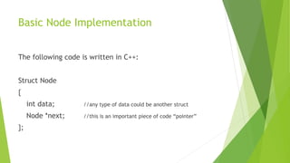 Basic Node Implementation
The following code is written in C++:
Struct Node
{
int data; //any type of data could be another struct
Node *next; //this is an important piece of code “pointer”
};
 