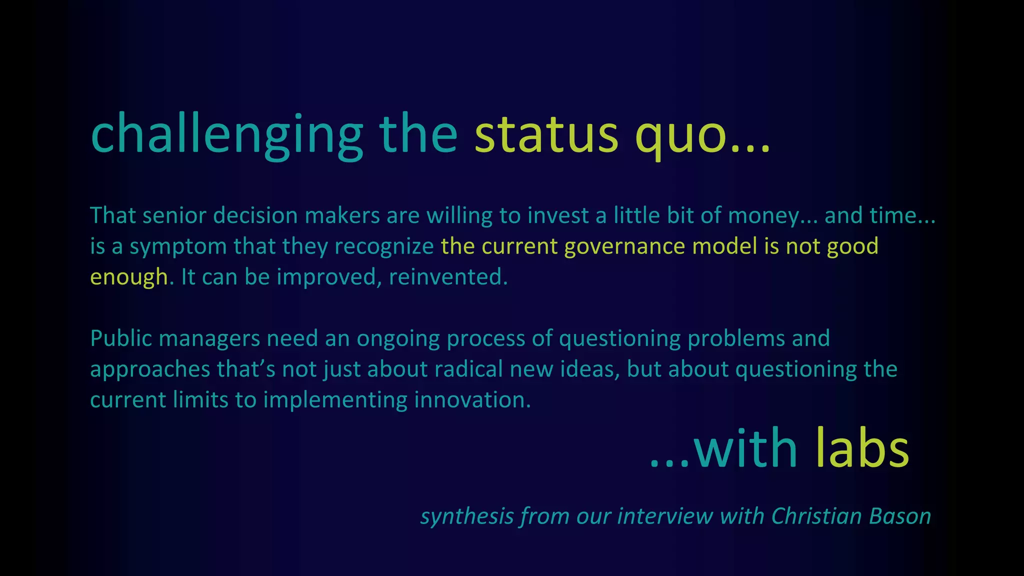 That senior decision makers are willing to invest a little bit of money... and time...
is a symptom that they recognize the current governance model is not good
enough. It can be improved, reinvented.
Public managers need an ongoing process of questioning problems and
approaches that’s not just about radical new ideas, but about questioning the
current limits to implementing innovation.
challenging the status quo...
synthesis from our interview with Christian Bason
...with labs
 