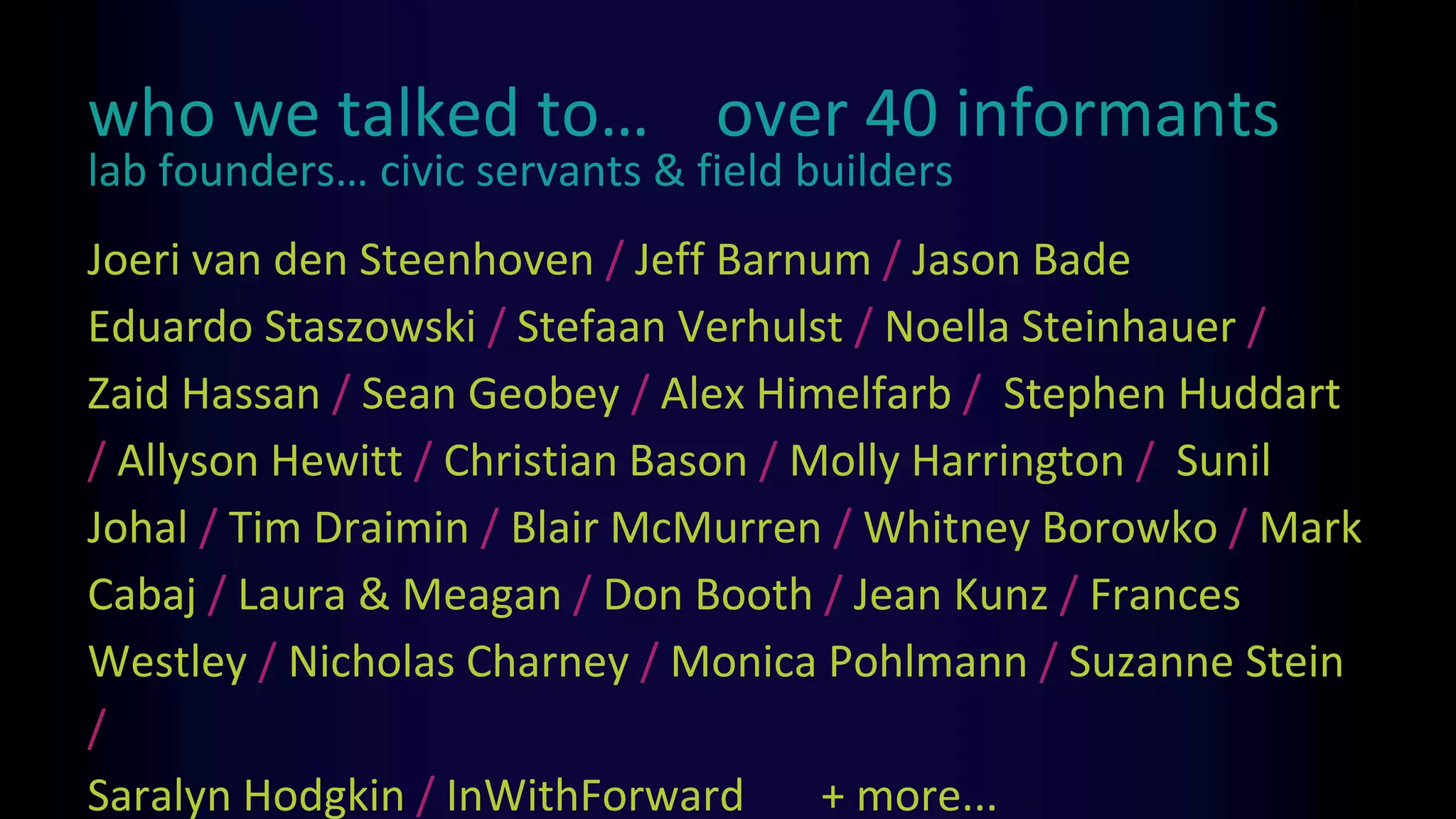 who we talked to… over 40 informants
Joeri van den Steenhoven / Jeff Barnum / Jason Bade
Eduardo Staszowski / Stefaan Verhulst / Noella Steinhauer /
Zaid Hassan / Sean Geobey / Alex Himelfarb / Stephen Huddart
/ Allyson Hewitt / Christian Bason / Molly Harrington / Sunil
Johal / Tim Draimin / Blair McMurren / Whitney Borowko / Mark
Cabaj / Laura & Meagan / Don Booth / Jean Kunz / Frances
Westley / Nicholas Charney / Monica Pohlmann / Suzanne Stein
/
Saralyn Hodgkin / InWithForward + more...
lab founders… civic servants & field builders
 