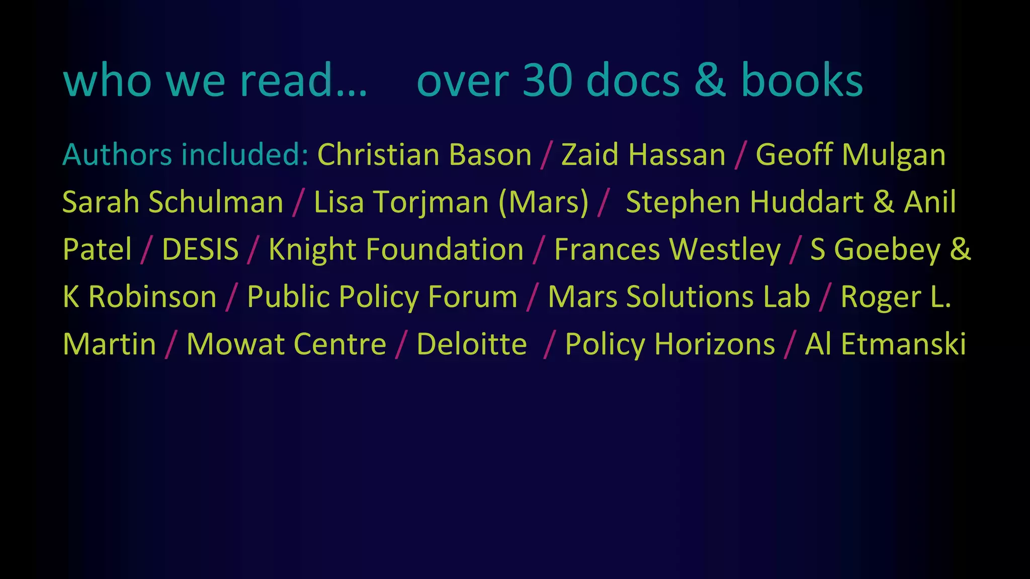 who we read… over 30 docs & books
Authors included: Christian Bason / Zaid Hassan / Geoff Mulgan
Sarah Schulman / Lisa Torjman (Mars) / Stephen Huddart & Anil
Patel / DESIS / Knight Foundation / Frances Westley / S Goebey &
K Robinson / Public Policy Forum / Mars Solutions Lab / Roger L.
Martin / Mowat Centre / Deloitte / Policy Horizons / Al Etmanski
 