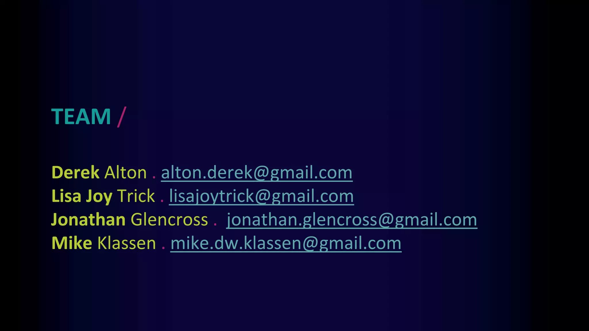 TEAM /
Derek Alton . alton.derek@gmail.com
Lisa Joy Trick . lisajoytrick@gmail.com
Jonathan Glencross . jonathan.glencross@gmail.com
Mike Klassen . mike.dw.klassen@gmail.com
 