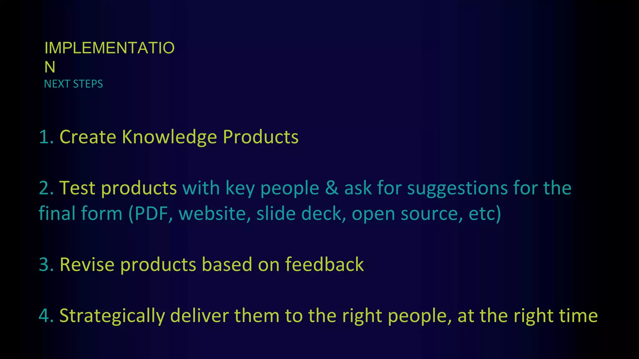 1. Create Knowledge Products
2. Test products with key people & ask for suggestions for the
final form (PDF, website, slide deck, open source, etc)
3. Revise products based on feedback
4. Strategically deliver them to the right people, at the right time
NEXT STEPS
IMPLEMENTATIO
N
 