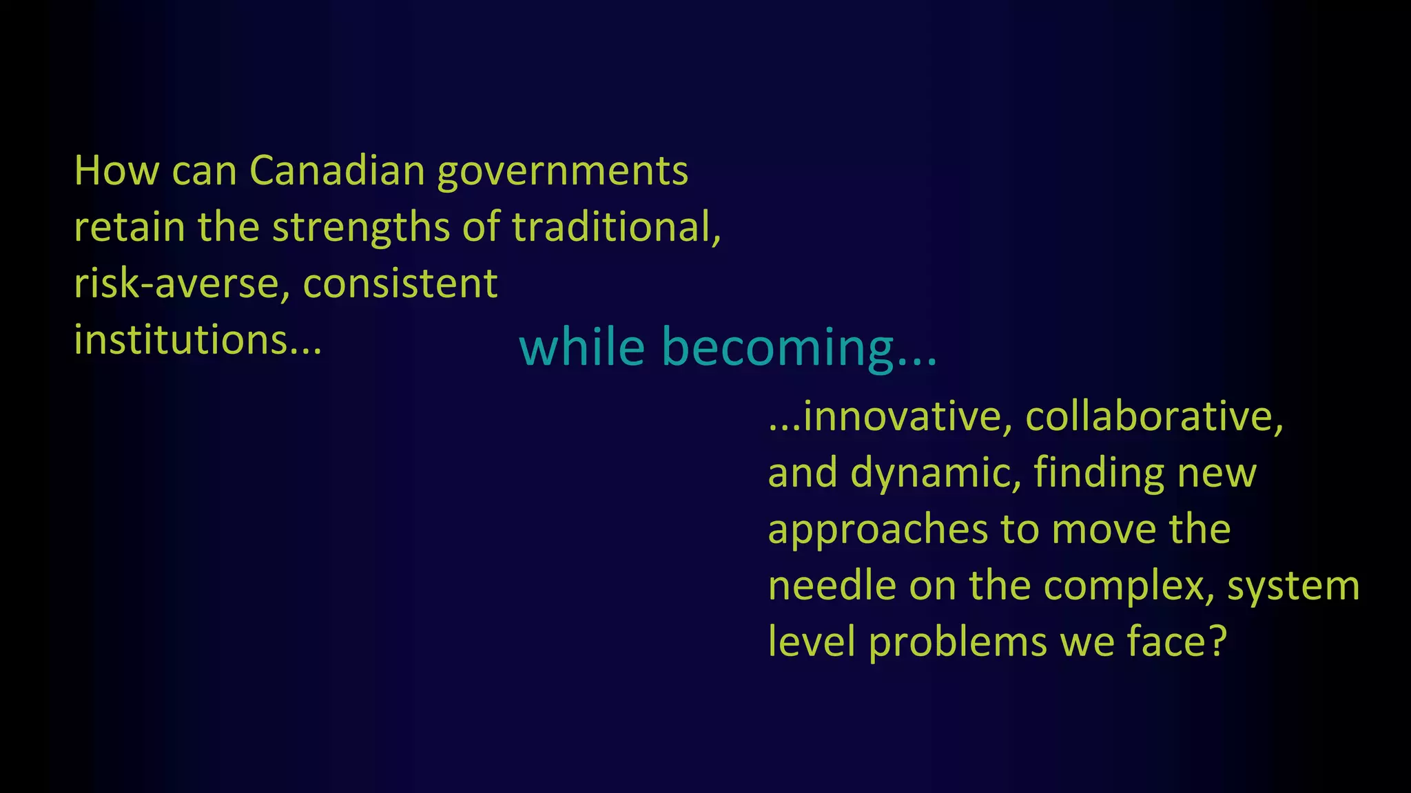 How can Canadian governments
retain the strengths of traditional,
risk-averse, consistent
institutions...
...innovative, collaborative,
and dynamic, finding new
approaches to move the
needle on the complex, system
level problems we face?
while becoming...
 