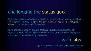 That senior decision makers are willing to invest a little bit of money... and time...
is a symptom that they recognize the current governance model is not good
enough. It can be improved, reinvented.
Public managers need an ongoing process of questioning problems and
approaches that’s not just about radical new ideas, but about questioning the
current limits to implementing innovation.
challenging the status quo...
synthesis from our interview with Christian Bason
...with labs
 