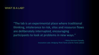 WHAT IS A LAB?
think > do
“The lab is an experimental place where traditional
thinking, intolerance to risk, silos and resource flows
are deliberately interrupted, encouraging
participants to look at problems in new ways.”
- Policy Horizons Canada,
Innovation Labs: Bridging Think Tanks and Do Tanks (2012)
 