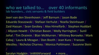 who we talked to… over 40 informants
Joeri van den Steenhoven / Jeff Barnum / Jason Bade
Eduardo Staszowski / Stefaan Verhulst / Noella Steinhauer /
Zaid Hassan / Sean Geobey / Alex Himelfarb / Stephen Huddart
/ Allyson Hewitt / Christian Bason / Molly Harrington / Sunil
Johal / Tim Draimin / Blair McMurren / Whitney Borowko / Mark
Cabaj / Laura & Meagan / Don Booth / Jean Kunz / Frances
Westley / Nicholas Charney / Monica Pohlmann / Suzanne Stein
/
Saralyn Hodgkin / InWithForward + more...
lab founders… civic servants & field builders
 