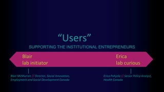 “Users”
Erica
lab curious
SUPPORTING THE INSTITUTIONAL ENTREPRENEURS
Blair
lab initiator
Blair McMurren // Director, Social Innovation,
Employment and Social Development Canada
Erica Pohjola // Senior Policy Analyst,
Health Canada
 