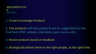 1. Create Knowledge Products
2. Test products with key people & ask for suggestions for the
final form (PDF, website, slide deck, open source, etc)
3. Revise products based on feedback
4. Strategically deliver them to the right people, at the right time
NEXT STEPS
IMPLEMENTATIO
N
 