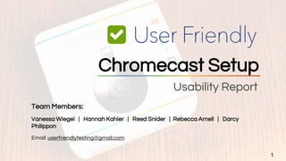 Usability Report
1
Chromecast Setup
Team Members:
Vanessa Wiegel | Hannah Kahler | Reed Snider | Rebecca Arnell | Darcy
Philippon
Email: userfriendlytesting@gmail.com
 