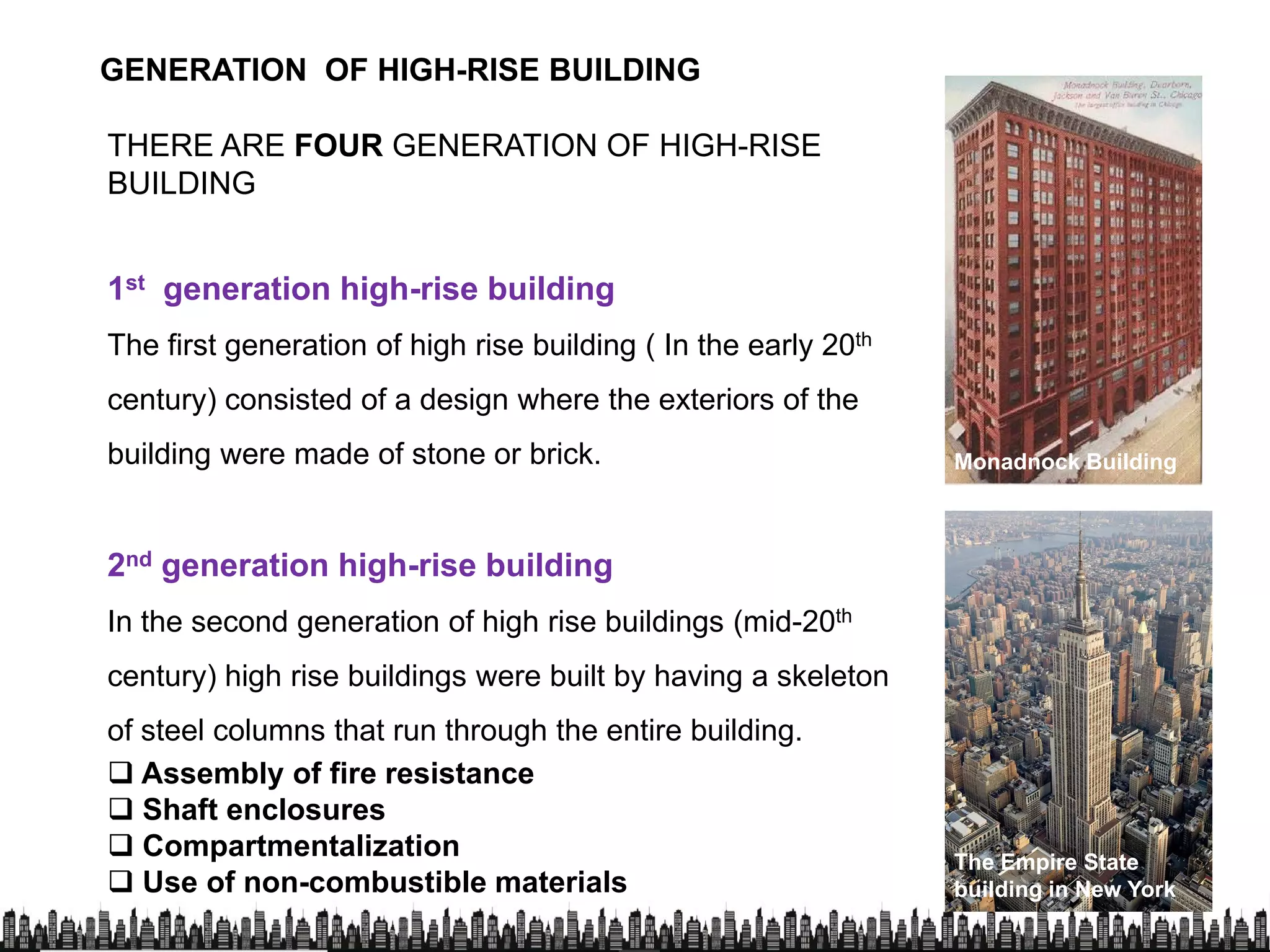 THERE ARE FOUR GENERATION OF HIGH-RISE
BUILDING
GENERATION OF HIGH-RISE BUILDING
1st generation high-rise building
The first generation of high rise building ( In the early 20th
century) consisted of a design where the exteriors of the
building were made of stone or brick. Monadnock Building
2nd generation high-rise building
In the second generation of high rise buildings (mid-20th
century) high rise buildings were built by having a skeleton
of steel columns that run through the entire building.of steel columns that run through the entire building.
 Assembly of fire resistance
 Shaft enclosures
 Compartmentalization
 Use of non-combustible materials
The Empire State
building in New York
 