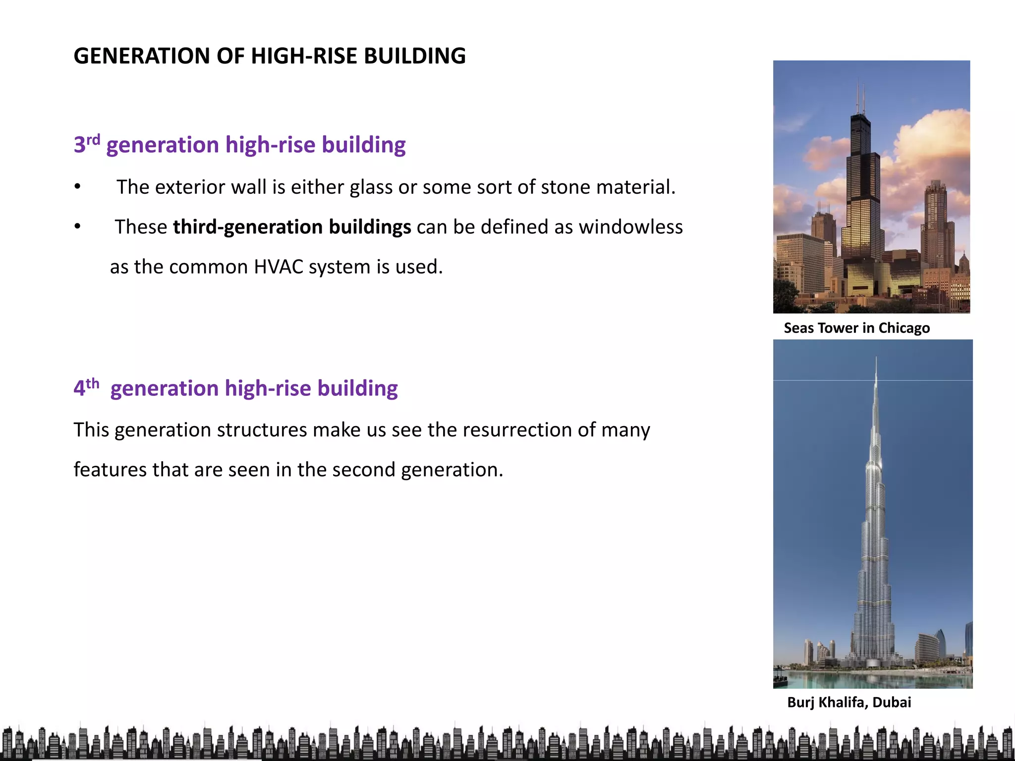 3rd generation high-rise building
• The exterior wall is either glass or some sort of stone material.
GENERATION OF HIGH-RISE BUILDING
• The exterior wall is either glass or some sort of stone material.
• These third-generation buildings can be defined as windowless
as the common HVAC system is used.
4th generation high-rise building
Seas Tower in Chicago
4th generation high-rise building
This generation structures make us see the resurrection of many
features that are seen in the second generation.
Burj Khalifa, Dubai
 