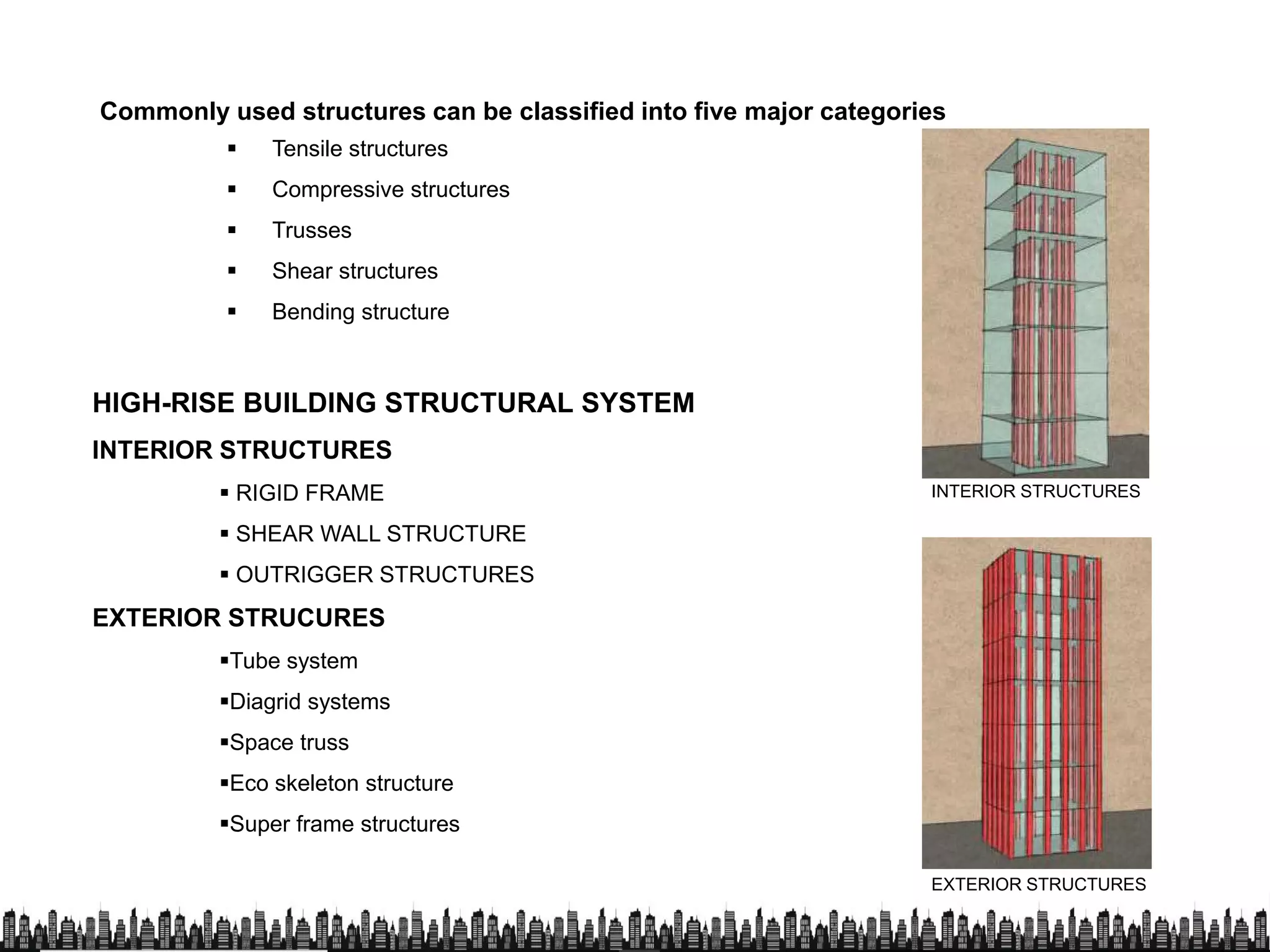 Commonly used structures can be classified into five major categories
 Tensile structures
 Compressive structures
 Trusses
HIGH-RISE BUILDING STRUCTURAL SYSTEM
INTERIOR STRUCTURES
 Trusses
 Shear structures
 Bending structure
 RIGID FRAME
 SHEAR WALL STRUCTURE
 OUTRIGGER STRUCTURES
EXTERIOR STRUCURES
Tube system
Diagrid systems
INTERIOR STRUCTURES
Diagrid systems
Space truss
Eco skeleton structure
Super frame structures
EXTERIOR STRUCTURES
 