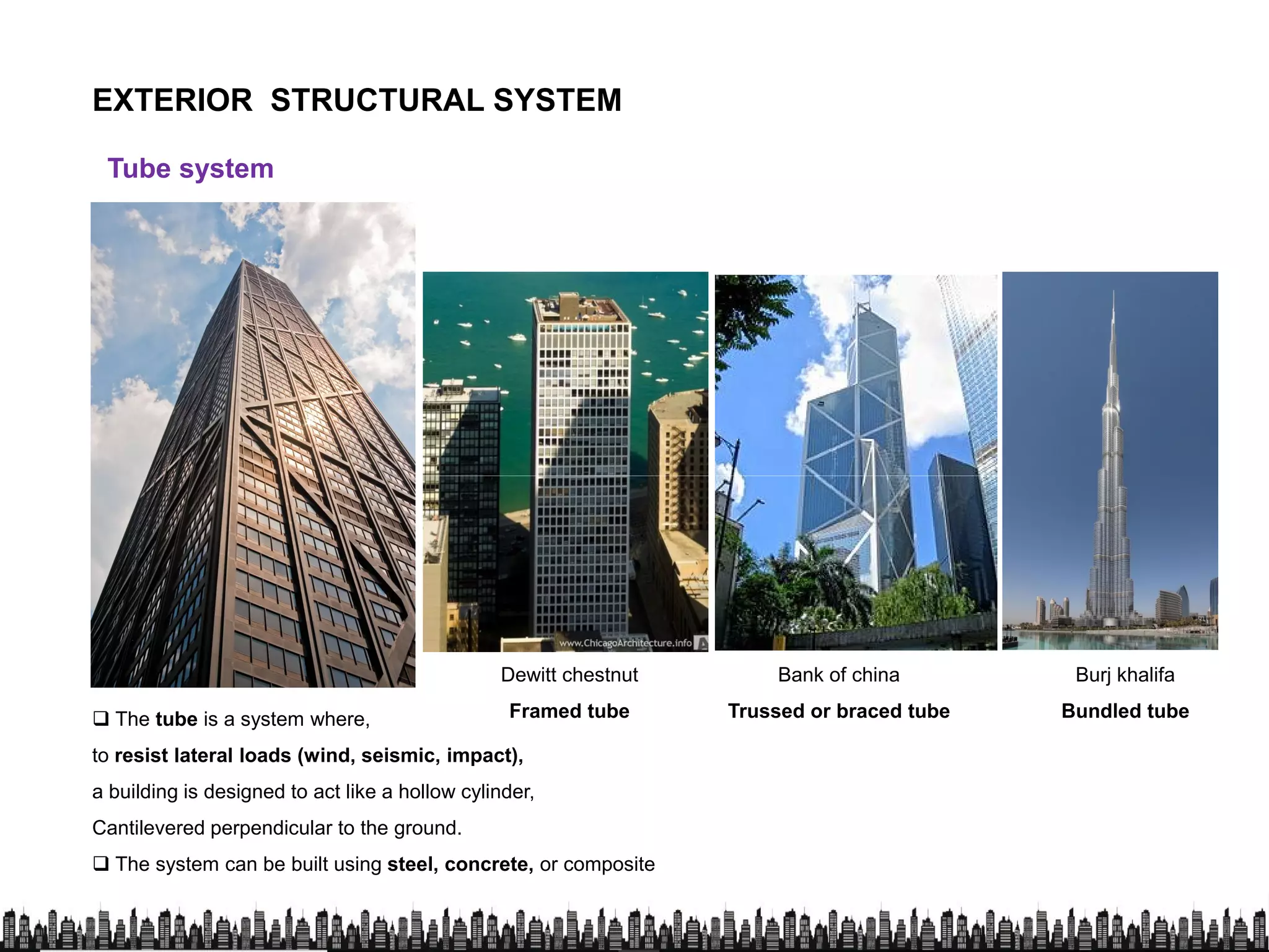 EXTERIOR STRUCTURAL SYSTEM
Tube system
 The tube is a system where,
Dewitt chestnut
Framed tube
Bank of china
Trussed or braced tube
Burj khalifa
Bundled tube The tube is a system where,
to resist lateral loads (wind, seismic, impact),
a building is designed to act like a hollow cylinder,
Cantilevered perpendicular to the ground.
 The system can be built using steel, concrete, or composite
Construction
Framed tube Trussed or braced tube Bundled tube
 