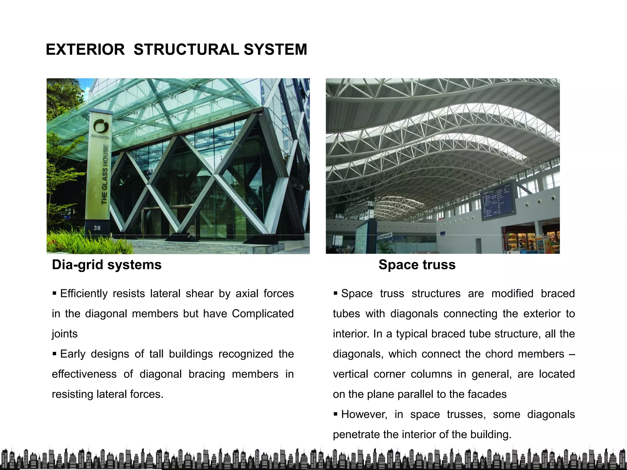 EXTERIOR STRUCTURAL SYSTEMEXTERIOR STRUCTURAL SYSTEM
Dia-grid systems Space truss
 Efficiently resists lateral shear by axial forces
in the diagonal members but have Complicated
joints
 Early designs of tall buildings recognized the
 Space truss structures are modified braced
tubes with diagonals connecting the exterior to
interior. In a typical braced tube structure, all the
diagonals, which connect the chord members – Early designs of tall buildings recognized the
effectiveness of diagonal bracing members in
resisting lateral forces.
diagonals, which connect the chord members –
vertical corner columns in general, are located
on the plane parallel to the facades
 However, in space trusses, some diagonals
penetrate the interior of the building.
 
