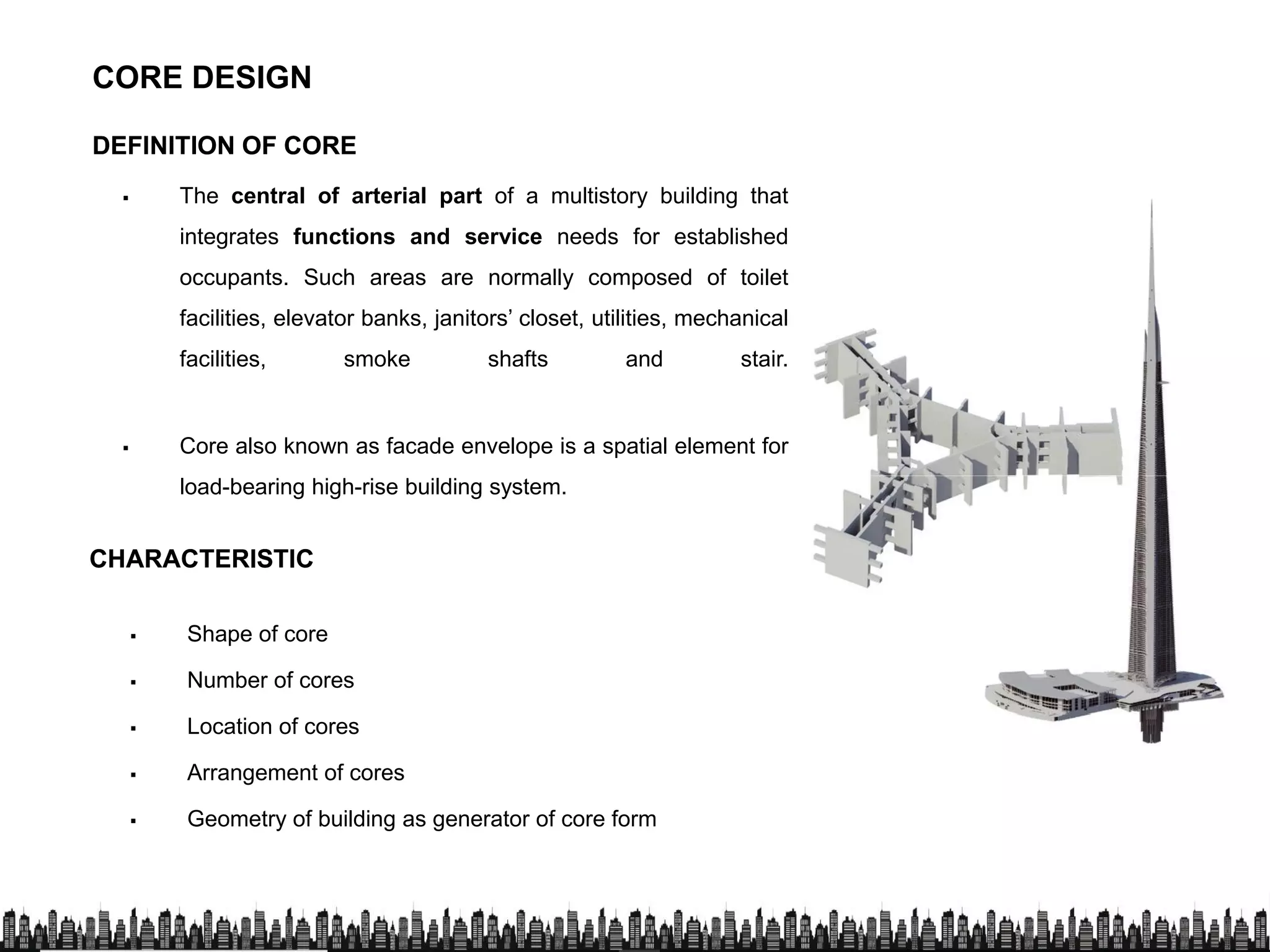 DEFINITION OF COREDEFINITION OF CORE
 The central of arterial part of a multistory building that
integrates functions and service needs for established
CORE DESIGN
integrates functions and service needs for established
occupants. Such areas are normally composed of toilet
facilities, elevator banks, janitors’ closet, utilities, mechanical
facilities, smoke shafts and stair.
 Core also known as facade envelope is a spatial element for
load-bearing high-rise building system.load-bearing high-rise building system.
CHARACTERISTICCHARACTERISTIC
 Shape of core
 Number of cores
Location of cores Location of cores
 Arrangement of cores
 Geometry of building as generator of core form
 