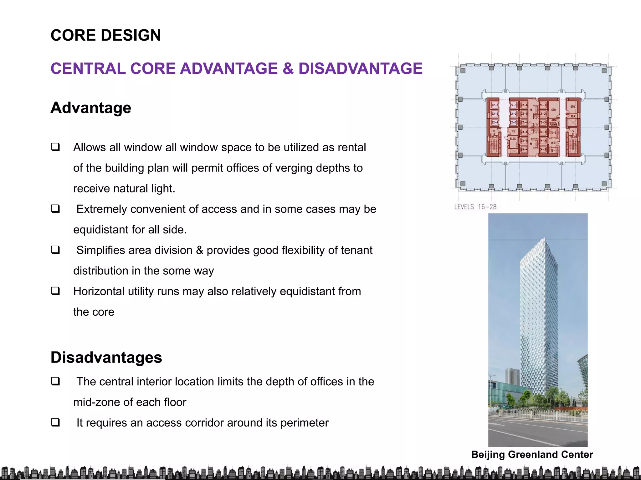 CORE DESIGN
CENTRAL CORE ADVANTAGE & DISADVANTAGECENTRAL CORE ADVANTAGE & DISADVANTAGE
AdvantageAdvantage
 Allows all window all window space to be utilized as rental
of the building plan will permit offices of verging depths to
receive natural light.
 Extremely convenient of access and in some cases may be
equidistant for all side.
 Simplifies area division & provides good flexibility of tenant
distribution in the some way
 Horizontal utility runs may also relatively equidistant from
the core
DisadvantagesDisadvantagesDisadvantagesDisadvantages
 The central interior location limits the depth of offices in the
mid-zone of each floor
 It requires an access corridor around its perimeter
Beijing Greenland Center
Pedersen
 
