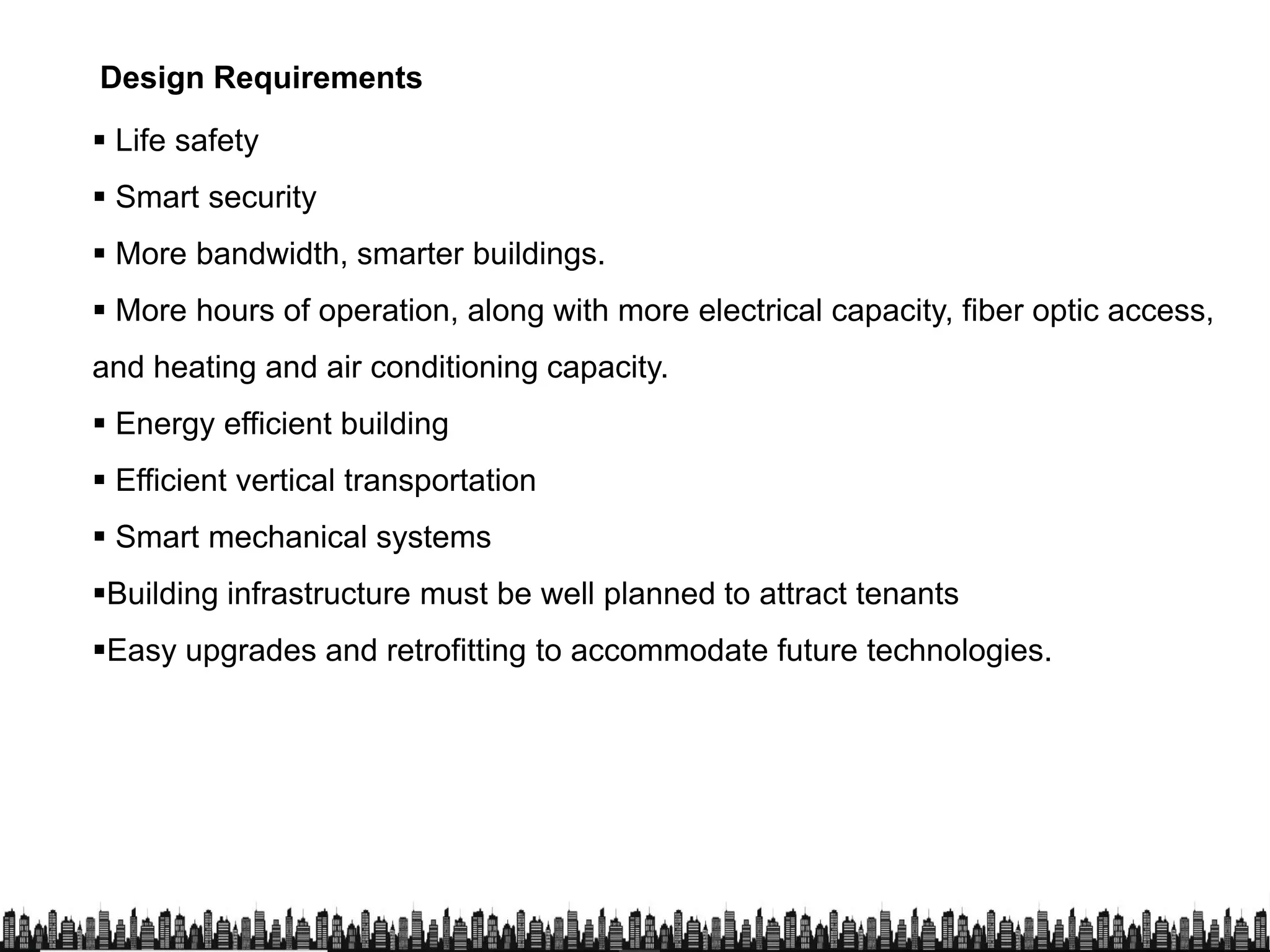  Life safety
 Smart security
 More bandwidth, smarter buildings.
Design Requirements
 More bandwidth, smarter buildings.
 More hours of operation, along with more electrical capacity, fiber optic access,
and heating and air conditioning capacity.
 Energy efficient building
 Efficient vertical transportation Efficient vertical transportation
 Smart mechanical systems
Building infrastructure must be well planned to attract tenants
Easy upgrades and retrofitting to accommodate future technologies.
 
