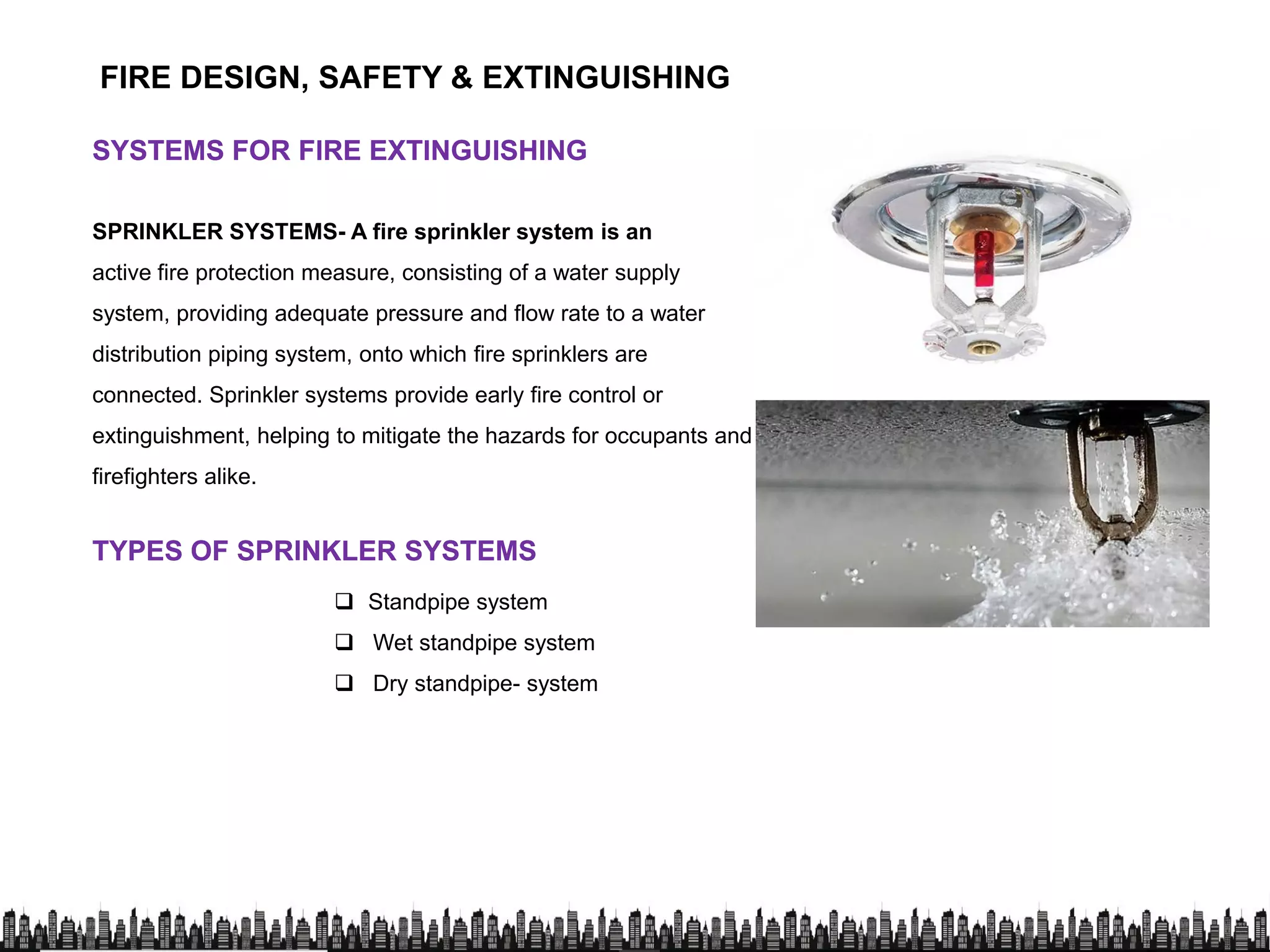 FIRE DESIGN, SAFETY & EXTINGUISHING
SYSTEMS FOR FIRE EXTINGUISHINGSYSTEMS FOR FIRE EXTINGUISHING
SPRINKLER SYSTEMS- A fire sprinkler system is anSPRINKLER SYSTEMS- A fire sprinkler system is an
active fire protection measure, consisting of a water supply
system, providing adequate pressure and flow rate to a water
distribution piping system, onto which fire sprinklers are
connected. Sprinkler systems provide early fire control or
extinguishment, helping to mitigate the hazards for occupants and
firefighters alike.firefighters alike.
TYPES OF SPRINKLER SYSTEMSTYPES OF SPRINKLER SYSTEMS
 Standpipe system
 Wet standpipe system
 Dry standpipe- system
 