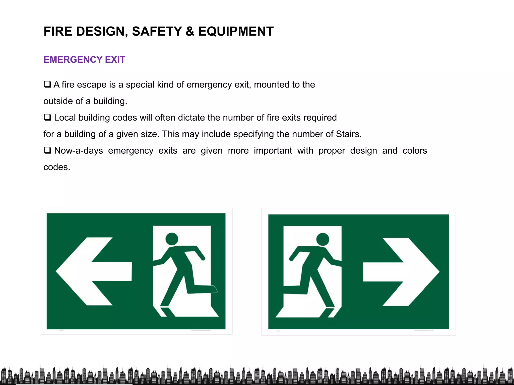 FIRE DESIGN, SAFETY & EQUIPMENT
EMERGENCY EXITEMERGENCY EXIT
 A fire escape is a special kind of emergency exit, mounted to the
outside of a building.outside of a building.
 Local building codes will often dictate the number of fire exits required
for a building of a given size. This may include specifying the number of Stairs.
 Now-a-days emergency exits are given more important with proper design and colors
codes.
 
