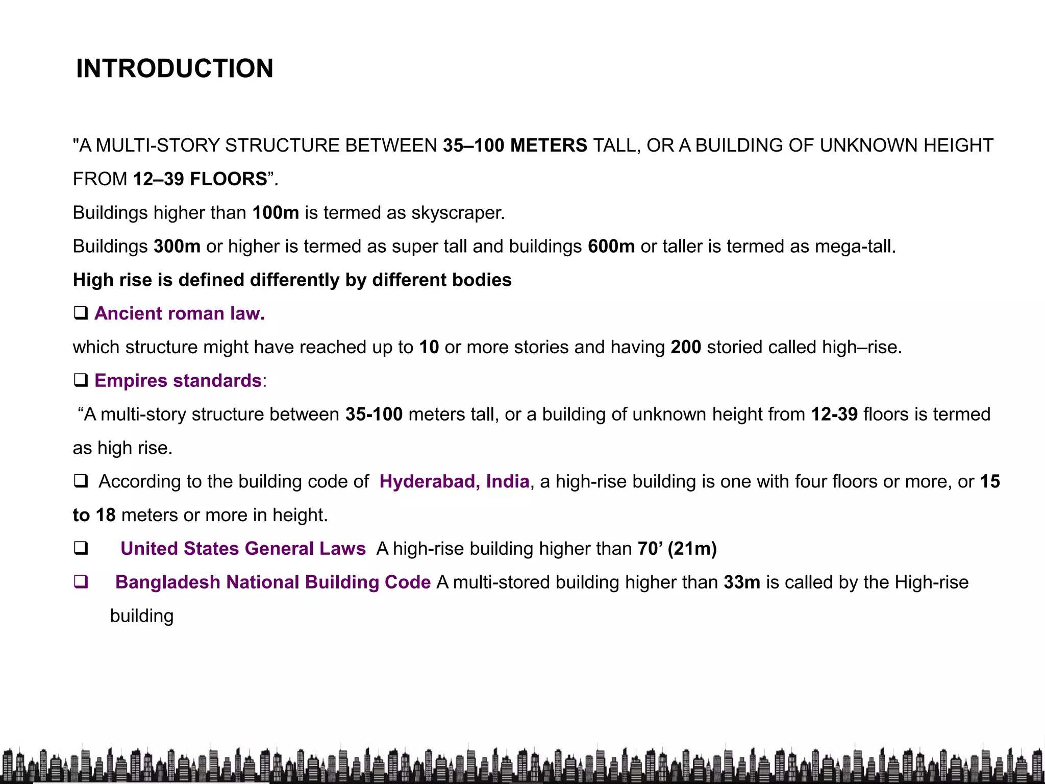 "A MULTI-STORY STRUCTURE BETWEEN 35–100 METERS TALL, OR A BUILDING OF UNKNOWN HEIGHT
FROM 12–39 FLOORS”.
INTRODUCTION
Buildings higher than 100m is termed as skyscraper.
Buildings 300m or higher is termed as super tall and buildings 600m or taller is termed as mega-tall.
High rise is defined differently by different bodies
 Ancient roman law.
which structure might have reached up to 10 or more stories and having 200 storied called high–rise.
 Empires standards:
“A multi-story structure between 35-100 meters tall, or a building of unknown height from 12-39 floors is termed
as high rise.
 According to the building code of Hyderabad, India, a high-rise building is one with four floors or more, or 15
to 18 meters or more in height.
 United States General Laws A high-rise building higher than 70’ (21m)
 Bangladesh National Building Code A multi-stored building higher than 33m is called by the High-rise Bangladesh National Building Code A multi-stored building higher than 33m is called by the High-rise
building
 