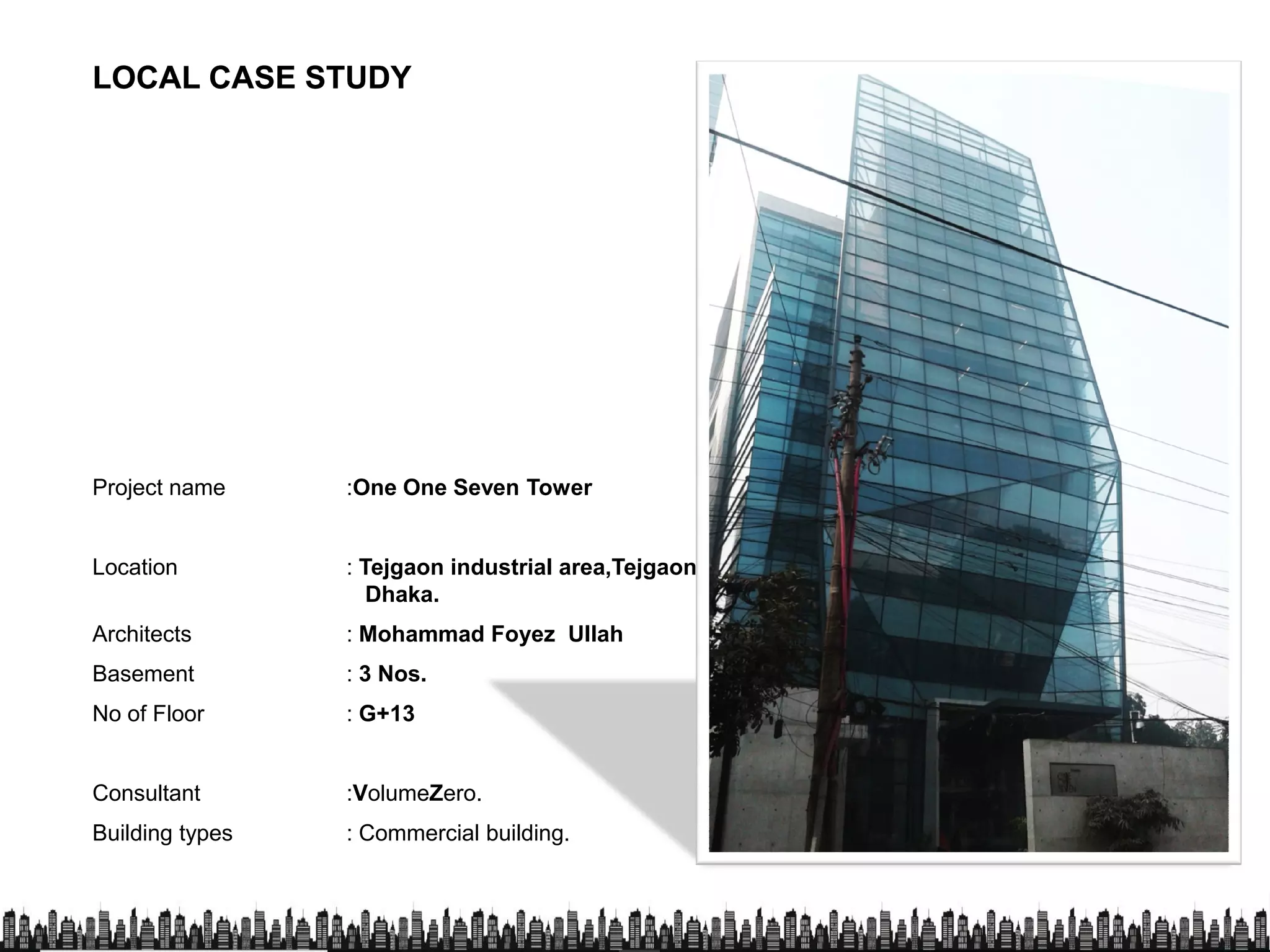 LOCAL CASE STUDYLOCAL CASE STUDY
Project name :One One Seven TowerProject name :One One Seven Tower
Location : Tejgaon industrial area,Tejgaon,
Dhaka.
Architects : Mohammad Foyez Ullah
Basement : 3 Nos.
No of Floor : G+13No of Floor : G+13
Consultant :VolumeZero.
Building types : Commercial building.
 