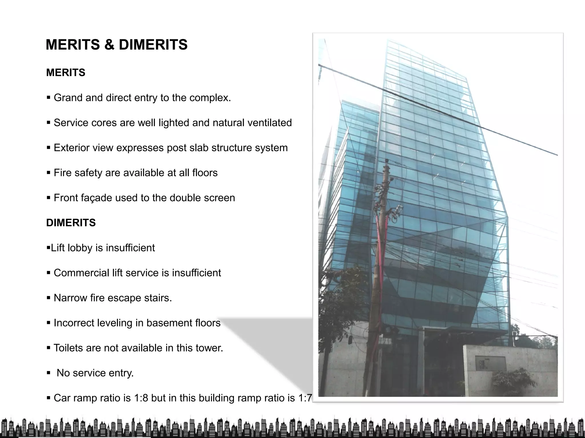MERITS & DIMERITSMERITS & DIMERITS
MERITS
 Grand and direct entry to the complex.
 Service cores are well lighted and natural ventilated
 Exterior view expresses post slab structure system
 Fire safety are available at all floors
 Front façade used to the double screen
DIMERITSDIMERITS
Lift lobby is insufficient
 Commercial lift service is insufficient
 Narrow fire escape stairs.
 Incorrect leveling in basement floors Incorrect leveling in basement floors
 Toilets are not available in this tower.
 No service entry.
 Car ramp ratio is 1:8 but in this building ramp ratio is 1:7
 