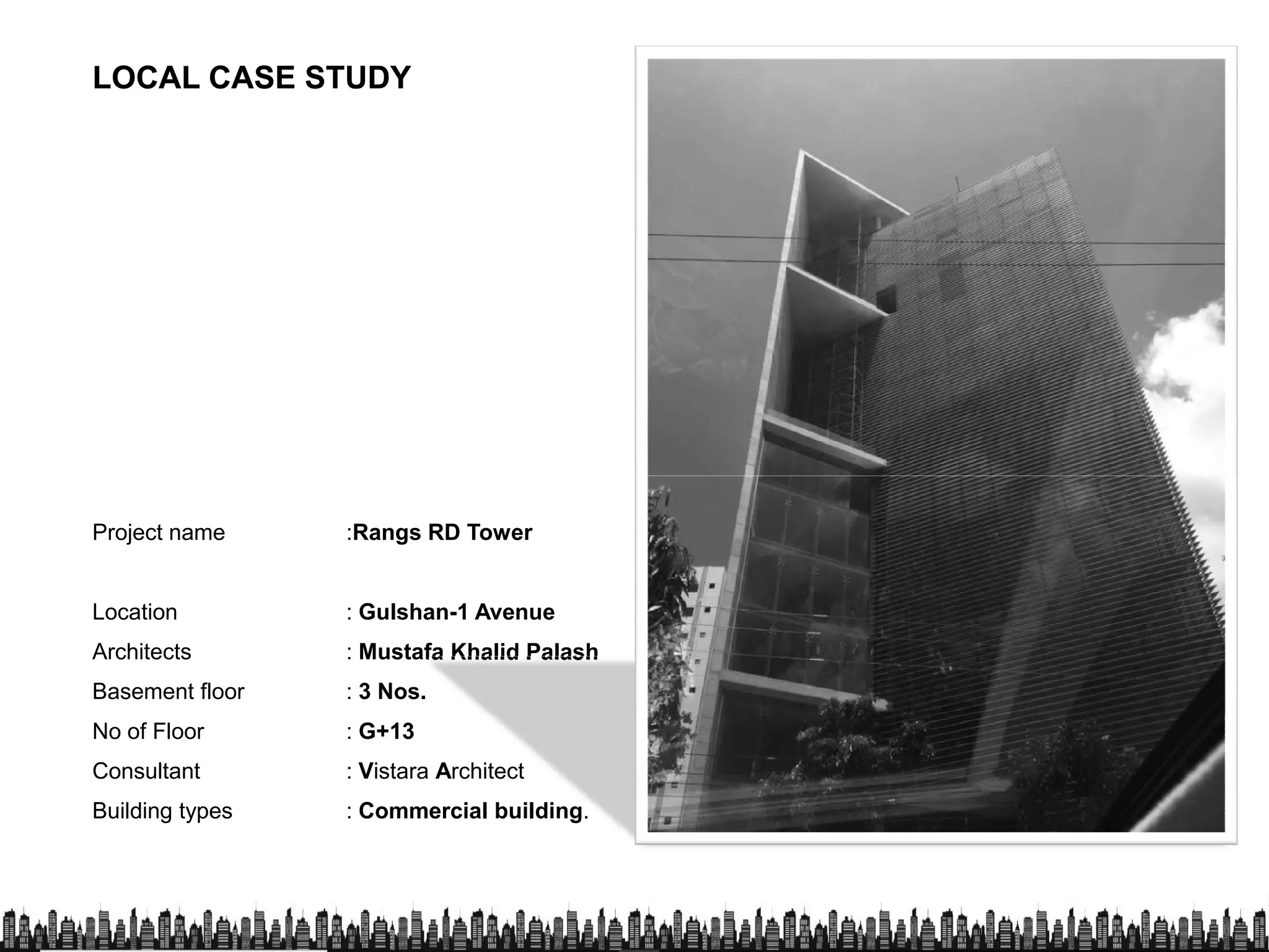 LOCAL CASE STUDYLOCAL CASE STUDY
Project name :Rangs RD Tower
Location : Gulshan-1 Avenue
Architects : Mustafa Khalid Palash
Basement floor : 3 Nos.
No of Floor : G+13
Consultant : Vistara Architect
Building types : Commercial building.
 