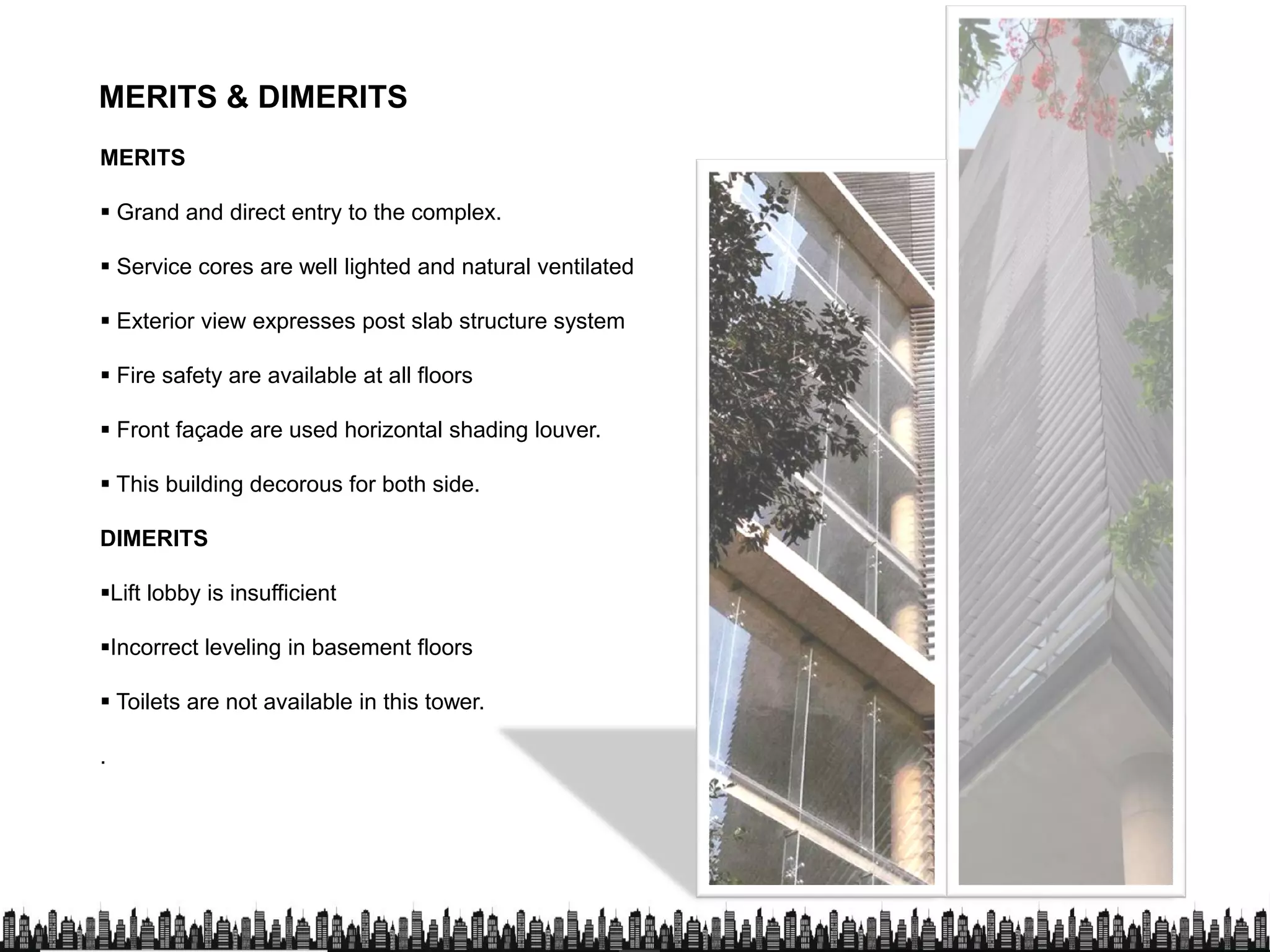 MERITS & DIMERITS
MERITS
 Grand and direct entry to the complex.
 Service cores are well lighted and natural ventilated
 Exterior view expresses post slab structure system
 Fire safety are available at all floors
 Front façade are used horizontal shading louver.
 This building decorous for both side. This building decorous for both side.
DIMERITS
Lift lobby is insufficient
Incorrect leveling in basement floors
 Toilets are not available in this tower. Toilets are not available in this tower.
.
 