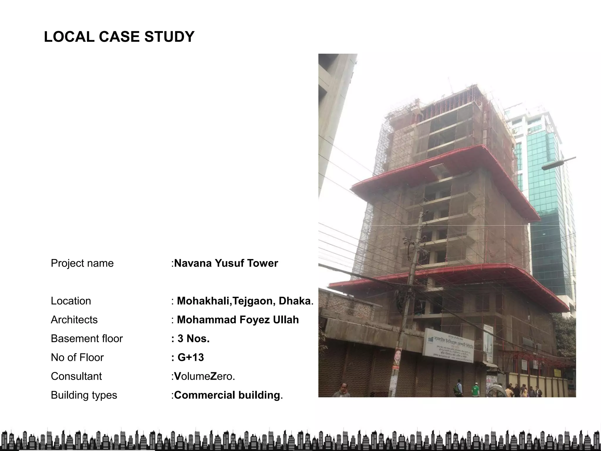 LOCAL CASE STUDY
Project name :Navana Yusuf Tower
Location : Mohakhali,Tejgaon, Dhaka.
Architects : Mohammad Foyez Ullah
Basement floor : 3 Nos.Basement floor : 3 Nos.
No of Floor : G+13
Consultant :VolumeZero.
Building types :Commercial building.
 
