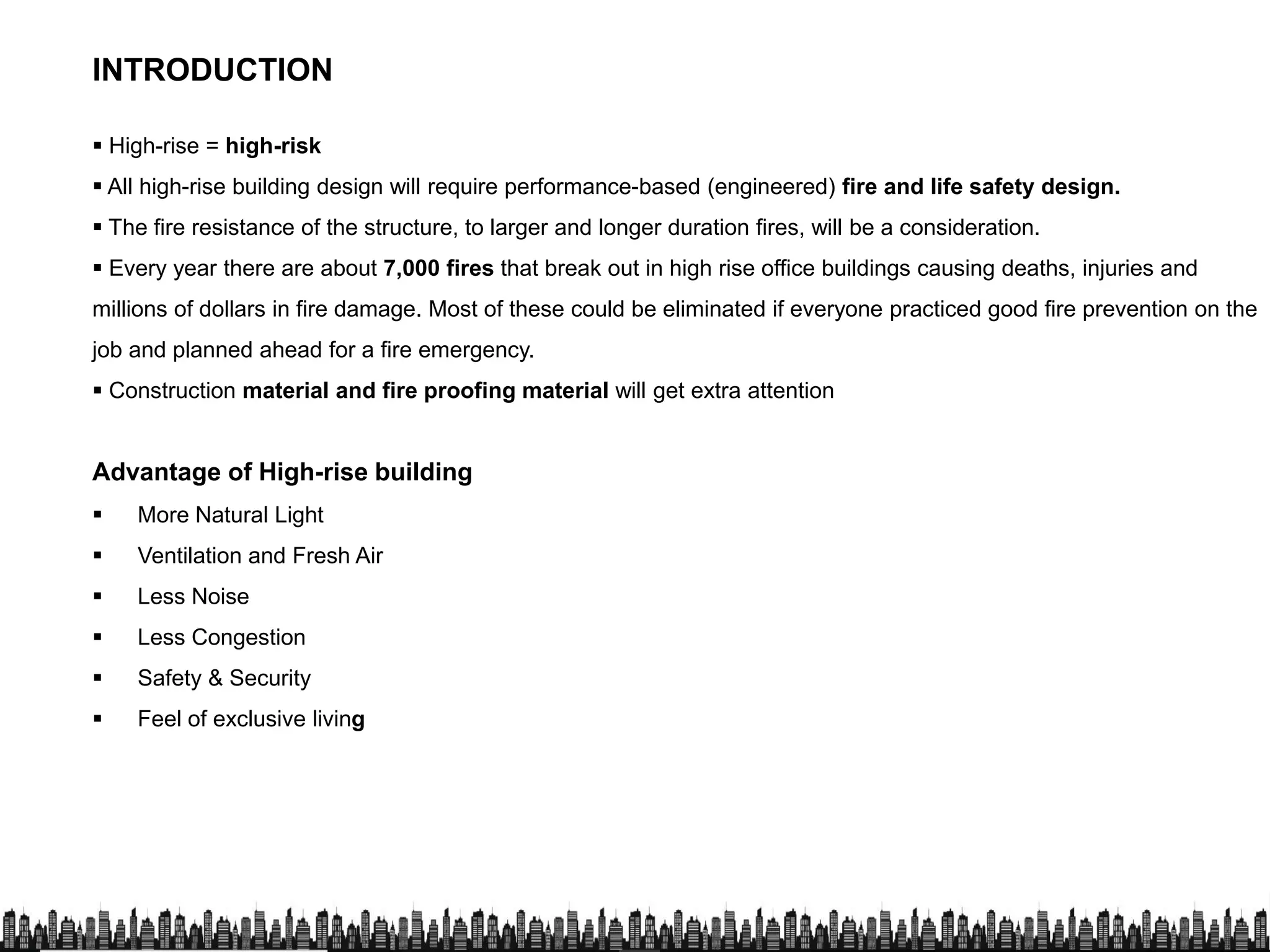 INTRODUCTION
 High-rise = high-risk
 All high-rise building design will require performance-based (engineered) fire and life safety design.
 The fire resistance of the structure, to larger and longer duration fires, will be a consideration.
Advantage of High-rise building
 The fire resistance of the structure, to larger and longer duration fires, will be a consideration.
 Every year there are about 7,000 fires that break out in high rise office buildings causing deaths, injuries and
millions of dollars in fire damage. Most of these could be eliminated if everyone practiced good fire prevention on the
job and planned ahead for a fire emergency.
 Construction material and fire proofing material will get extra attention
Advantage of High-rise building
 More Natural Light
 Ventilation and Fresh Air
 Less Noise
 Less Congestion
 Safety & Security
 Feel of exclusive living Feel of exclusive living
 