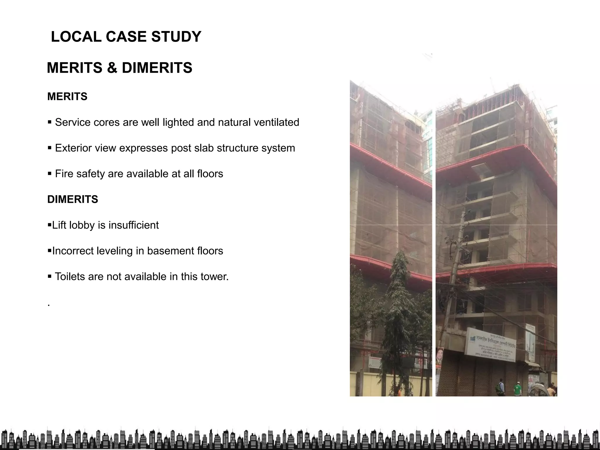 LOCAL CASE STUDYLOCAL CASE STUDY
MERITS & DIMERITS
MERITS
 Service cores are well lighted and natural ventilated
 Exterior view expresses post slab structure system
 Fire safety are available at all floors
DIMERITS
Lift lobby is insufficientLift lobby is insufficient
Incorrect leveling in basement floors
 Toilets are not available in this tower.
.
 