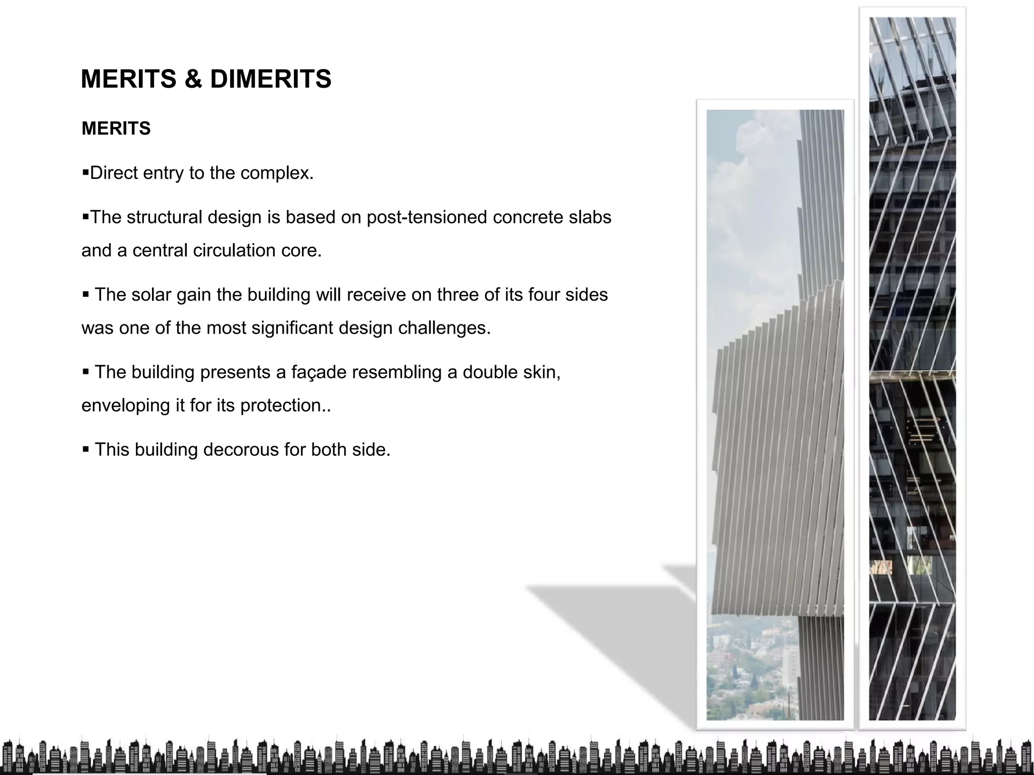 MERITS & DIMERITS
MERITS
Direct entry to the complex.
The structural design is based on post-tensioned concrete slabs
and a central circulation core.
 The solar gain the building will receive on three of its four sides
was one of the most significant design challenges.
 The building presents a façade resembling a double skin,
enveloping it for its protection..
 This building decorous for both side.
 