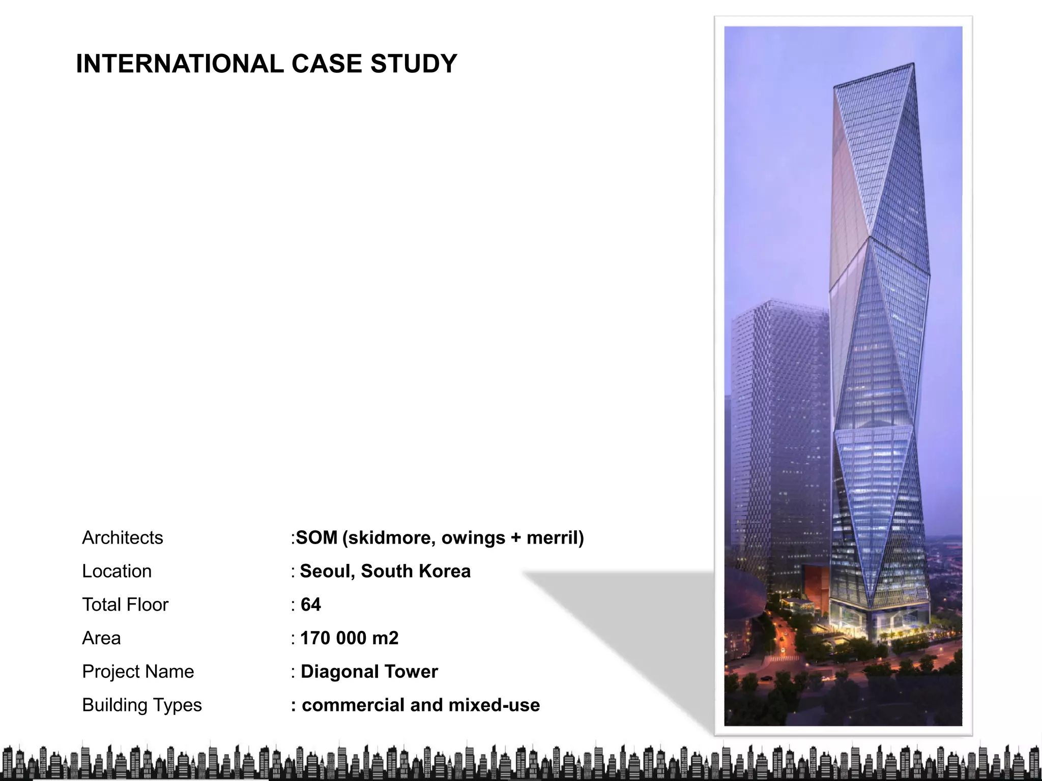 INTERNATIONAL CASE STUDY
Architects :SOM (skidmore, owings + merril)
Location : Seoul, South Korea
Total Floor : 64
Area : 170 000 m2
Project Name : Diagonal Tower
Building Types : commercial and mixed-use
 