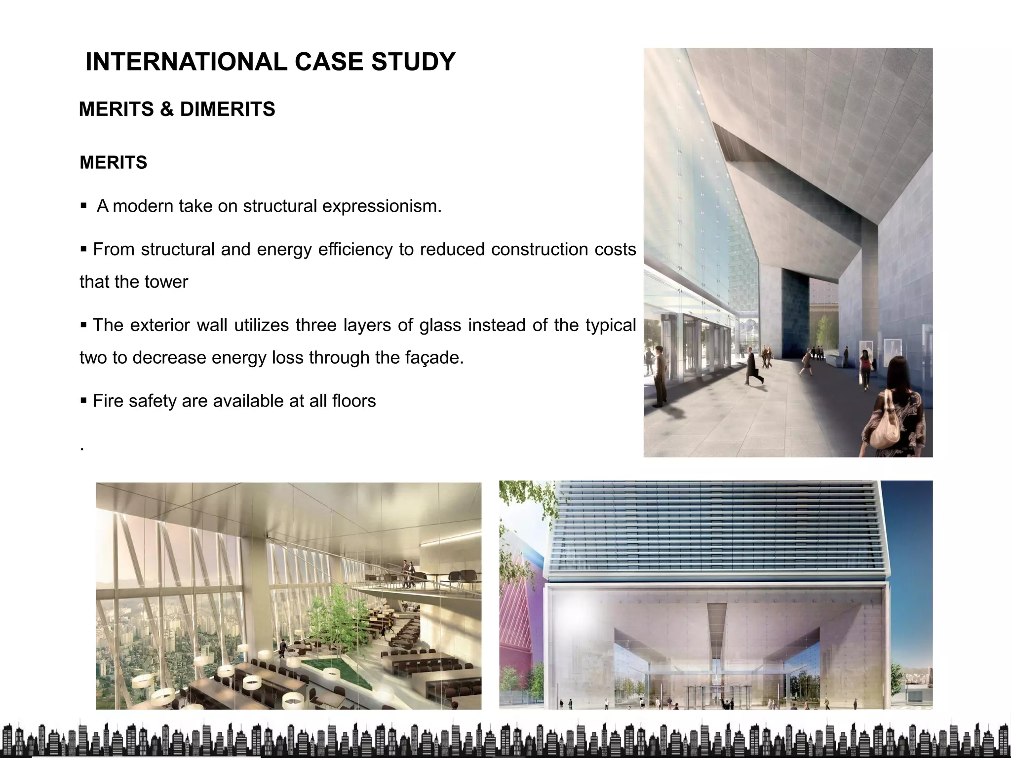 INTERNATIONAL CASE STUDYINTERNATIONAL CASE STUDY
MERITS & DIMERITS
MERITS
 A modern take on structural expressionism.
 From structural and energy efficiency to reduced construction costs
that the tower
 The exterior wall utilizes three layers of glass instead of the typical
two to decrease energy loss through the façade.
 Fire safety are available at all floors
.
 